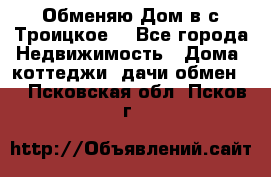 Обменяю Дом в с.Троицкое  - Все города Недвижимость » Дома, коттеджи, дачи обмен   . Псковская обл.,Псков г.